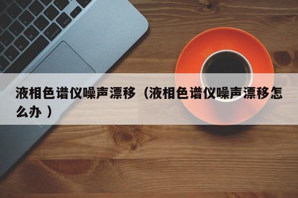 液相色譜儀噪聲漂移（液相色譜儀噪聲漂移怎么辦 ）