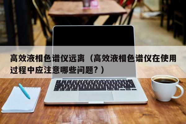 高效液相色譜儀遠(yuǎn)離（高效液相色譜儀在使用過程中應(yīng)注意哪些問題? ）