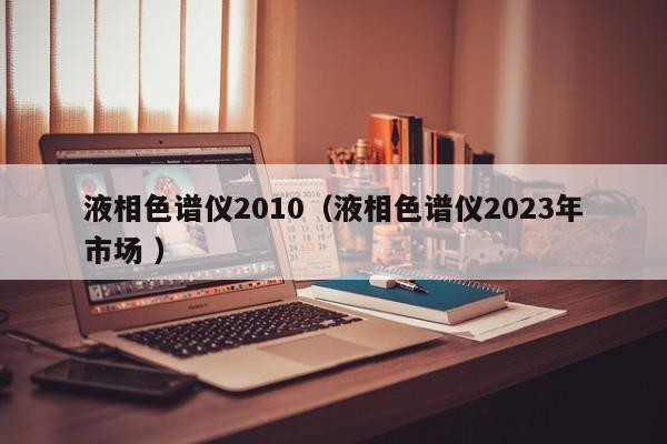 液相色譜儀2010（液相色譜儀2023年市場 ）