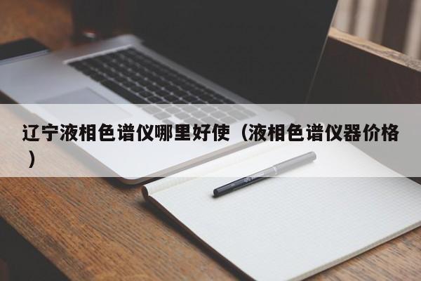 遼寧液相色譜儀哪里好使（液相色譜儀器價(jià)格 ）
